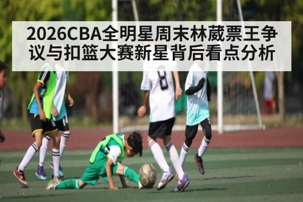 2026CBA全明星周末林葳票王争议与扣篮大赛新星背后看点分析