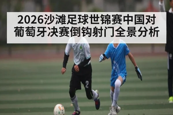 2026沙滩足球世锦赛中国对葡萄牙决赛倒钩射门全景分析